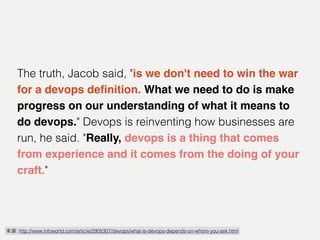 來源: http://www.infoworld.com/article/2905307/devops/what-is-devops-depends-on-whom-you-ask.html
The truth, Jacob said, "is we don't need to win the war
for a devops deﬁnition. What we need to do is make
progress on our understanding of what it means to
do devops." Devops is reinventing how businesses are
run, he said. "Really, devops is a thing that comes
from experience and it comes from the doing of your
craft."
 