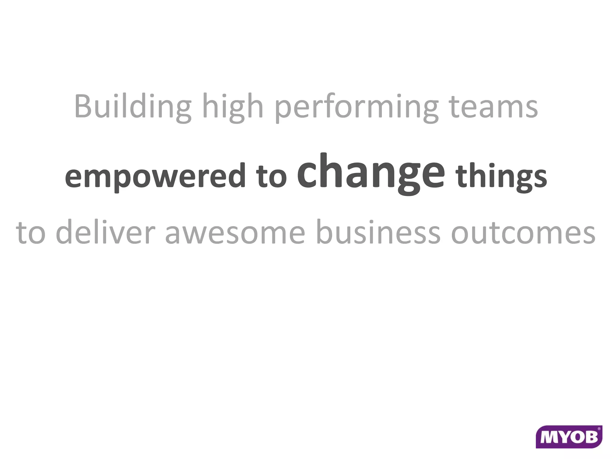 Building high performing teams
   empowered to change things
to deliver awesome business outcomes
 