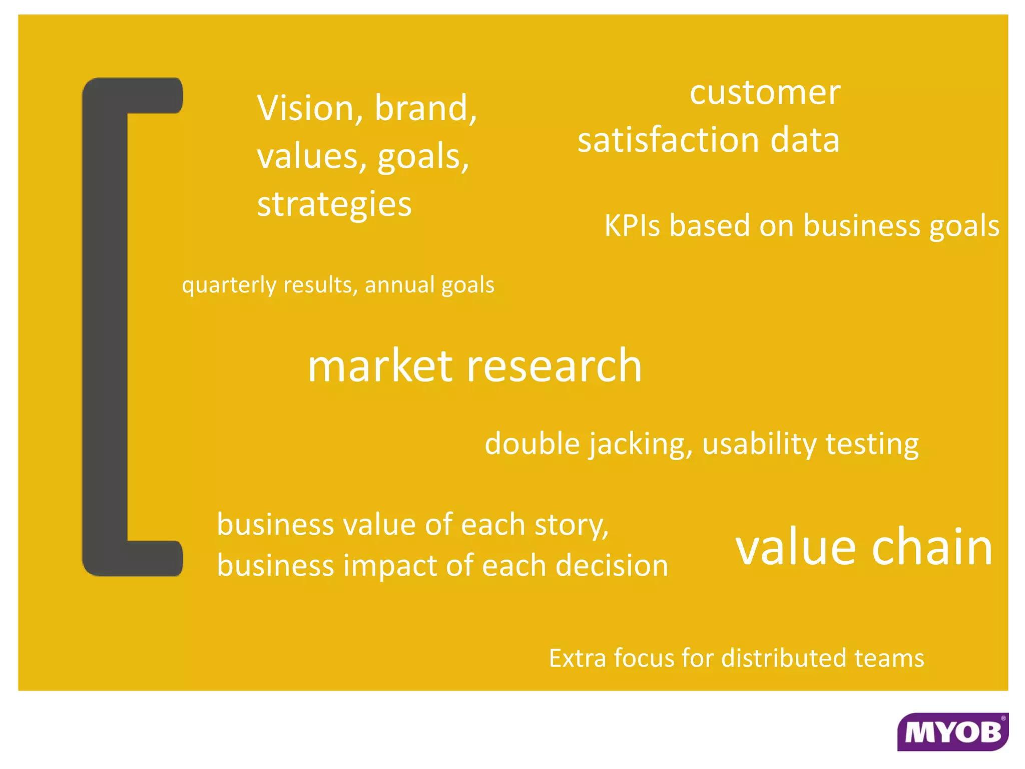 Vision, brand,                       customer
       values, goals,               satisfaction data
       strategies
                                      KPIs based on business goals
quarterly results, annual goals


            market research
                             double jacking, usability testing

   business value of each story,
   business impact of each decision               value chain
                                  Extra focus for distributed teams
 