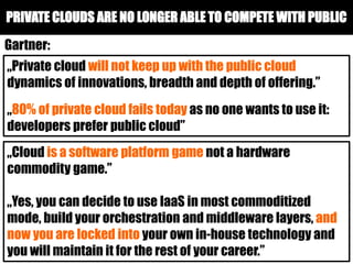 PRIVATE CLOUDS ARE NO LONGER ABLE TO COMPETE WITH PUBLIC
„Private cloud will not keep up with the public cloud
dynamics of innovations, breadth and depth of offering.”
„80% of private cloud fails today as no one wants to use it:
developers prefer public cloud”
„Cloud is a software platform game not a hardware
commodity game.”
„Yes, you can decide to use IaaS in most commoditized
mode, build your orchestration and middleware layers, and
now you are locked into your own in-house technology and
you will maintain it for the rest of your career.”
Gartner:
 