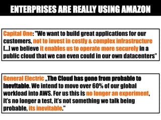 Capital One: "We want to build great applications for our
customers, not to invest in costly & complex infrastructure
[...] we believe it enables us to operate more securely in a
public cloud that we can even could in our own datacenters”
General Electric „The Cloud has gone from probable to
inevitable. We intend to move over 60% of our global
workload into AWS. For us this is no longer an experiment,
it’s no longer a test, it’s not something we talk being
probable, its inevitable.”
ENTERPRISES ARE REALLY USING AMAZON
 