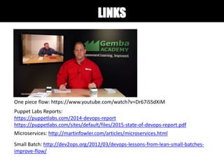 LINKS
One piece flow: https://www.youtube.com/watch?v=Dr67i5SdXiM
Puppet Labs Reports:
https://puppetlabs.com/2014-devops-report
https://puppetlabs.com/sites/default/files/2015-state-of-devops-report.pdf
Microservices: http://martinfowler.com/articles/microservices.html
Small Batch: http://dev2ops.org/2012/03/devops-lessons-from-lean-small-batches-
improve-flow/
 