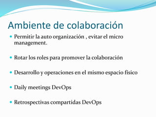 Ambiente de colaboración 
 Permitir la auto organización , evitar el micro 
management. 
 Rotar los roles para promover la colaboración 
 Desarrollo y operaciones en el mismo espacio físico 
 Daily meetings DevOps 
 Retrospectivas compartidas DevOps 
 