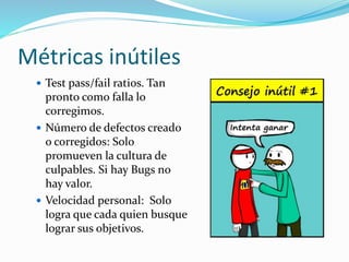 Métricas inútiles 
 Test pass/fail ratios. Tan 
pronto como falla lo 
corregimos. 
 Número de defectos creado 
o corregidos: Solo 
promueven la cultura de 
culpables. Si hay Bugs no 
hay valor. 
 Velocidad personal: Solo 
logra que cada quien busque 
lograr sus objetivos. 
 
