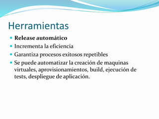 Herramientas 
 Release automático 
 Incrementa la eficiencia 
 Garantiza procesos exitosos repetibles 
 Se puede automatizar la creación de maquinas 
virtuales, aprovisionamientos, build, ejecución de 
tests, despliegue de aplicación. 
 