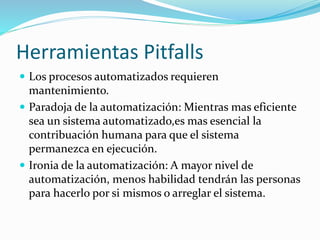 Herramientas Pitfalls 
 Los procesos automatizados requieren 
mantenimiento. 
 Paradoja de la automatización: Mientras mas eficiente 
sea un sistema automatizado,es mas esencial la 
contribuación humana para que el sistema 
permanezca en ejecución. 
 Ironia de la automatización: A mayor nivel de 
automatización, menos habilidad tendrán las personas 
para hacerlo por si mismos o arreglar el sistema. 
 