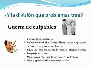 ¿Y la división que problemas trae? 
Guerra de culpables 
• Cultura de súper héroes 
• Énfasis en los títulos (Desarrollador, tester, Arquitecto) 
• Se favorece al plan sobre planear 
• Equipos separados buscando metas e intereses propios 
• Lenguaje no común 
• Miedo a que el actuar de otro afecte mi trabajo 
• Miedo a perder influencia y reputación 
 