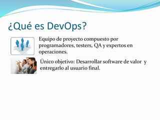 ¿Qué es DevOps? 
Equipo de proyecto compuesto por 
programadores, testers, QA y expertos en 
operaciones. 
Único objetivo: Desarrollar software de valor y 
entregarlo al usuario final. 
 