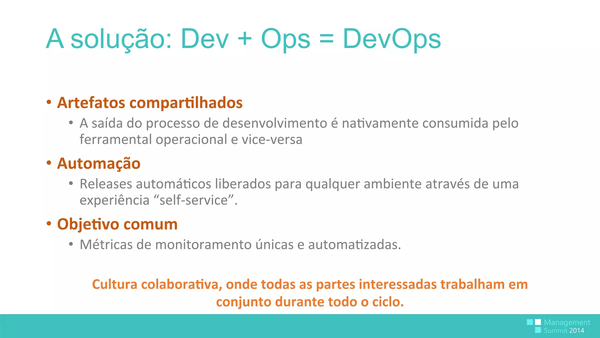 A solução: Dev + Ops = DevOps 
• Artefatos 
compar>lhados 
• A 
saída 
do 
processo 
de 
desenvolvimento 
é 
na:vamente 
consumida 
pelo 
ferramental 
operacional 
e 
vice-­‐versa 
• Automação 
• Releases 
automá:cos 
liberados 
para 
qualquer 
ambiente 
através 
de 
uma 
experiência 
“self-­‐service”. 
• Obje>vo 
comum 
• Métricas 
de 
monitoramento 
únicas 
e 
automa:zadas. 
Cultura 
colabora>va, 
onde 
todas 
as 
partes 
interessadas 
trabalham 
em 
conjunto 
durante 
todo 
o 
ciclo. 
 