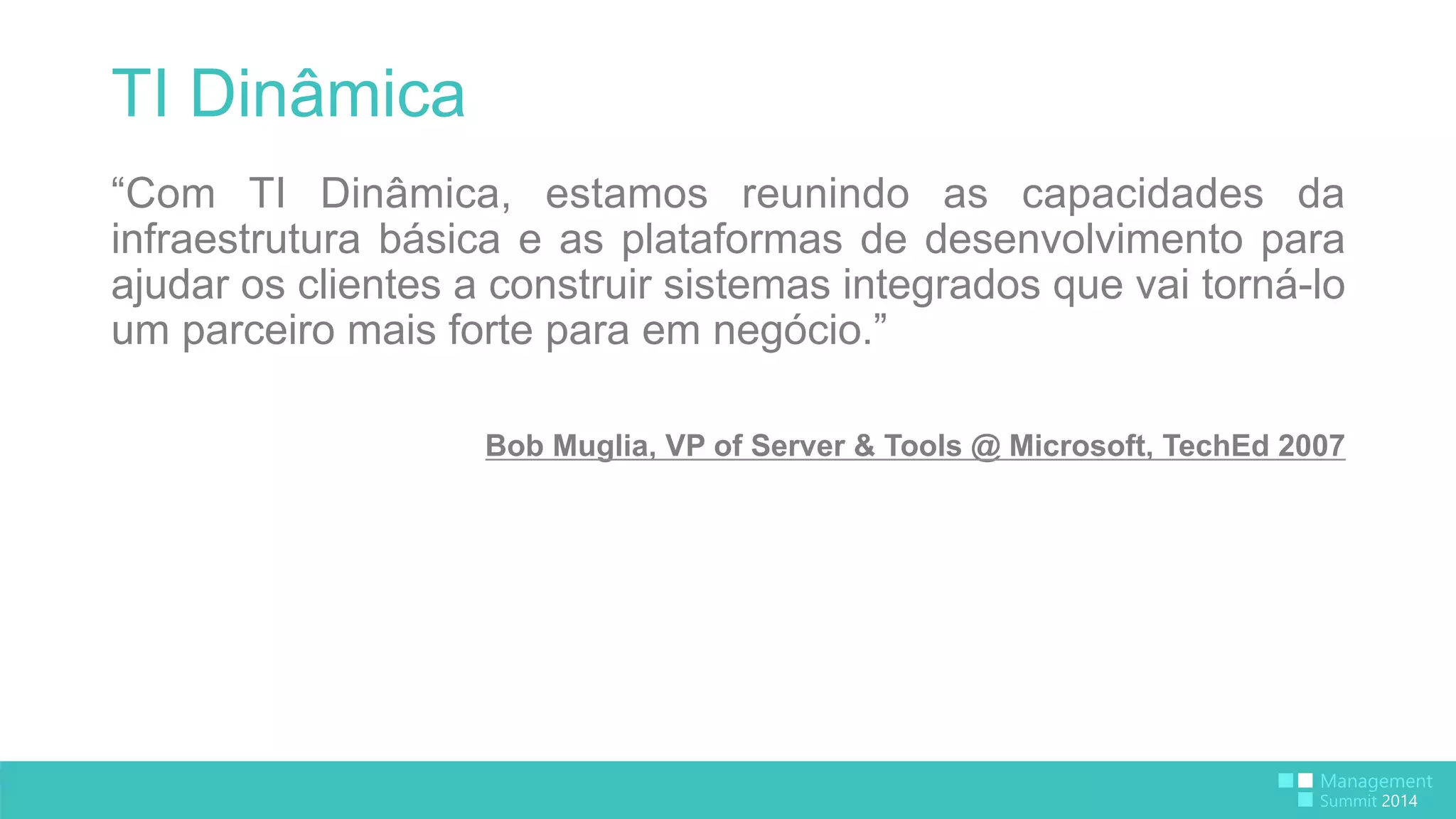 TI Dinâmica 
“Com TI Dinâmica, estamos reunindo as capacidades da 
infraestrutura básica e as plataformas de desenvolvimento para 
ajudar os clientes a construir sistemas integrados que vai torná-lo 
um parceiro mais forte para em negócio.” 
Bob Muglia, VP of Server & Tools @ Microsoft, TechEd 2007 
 