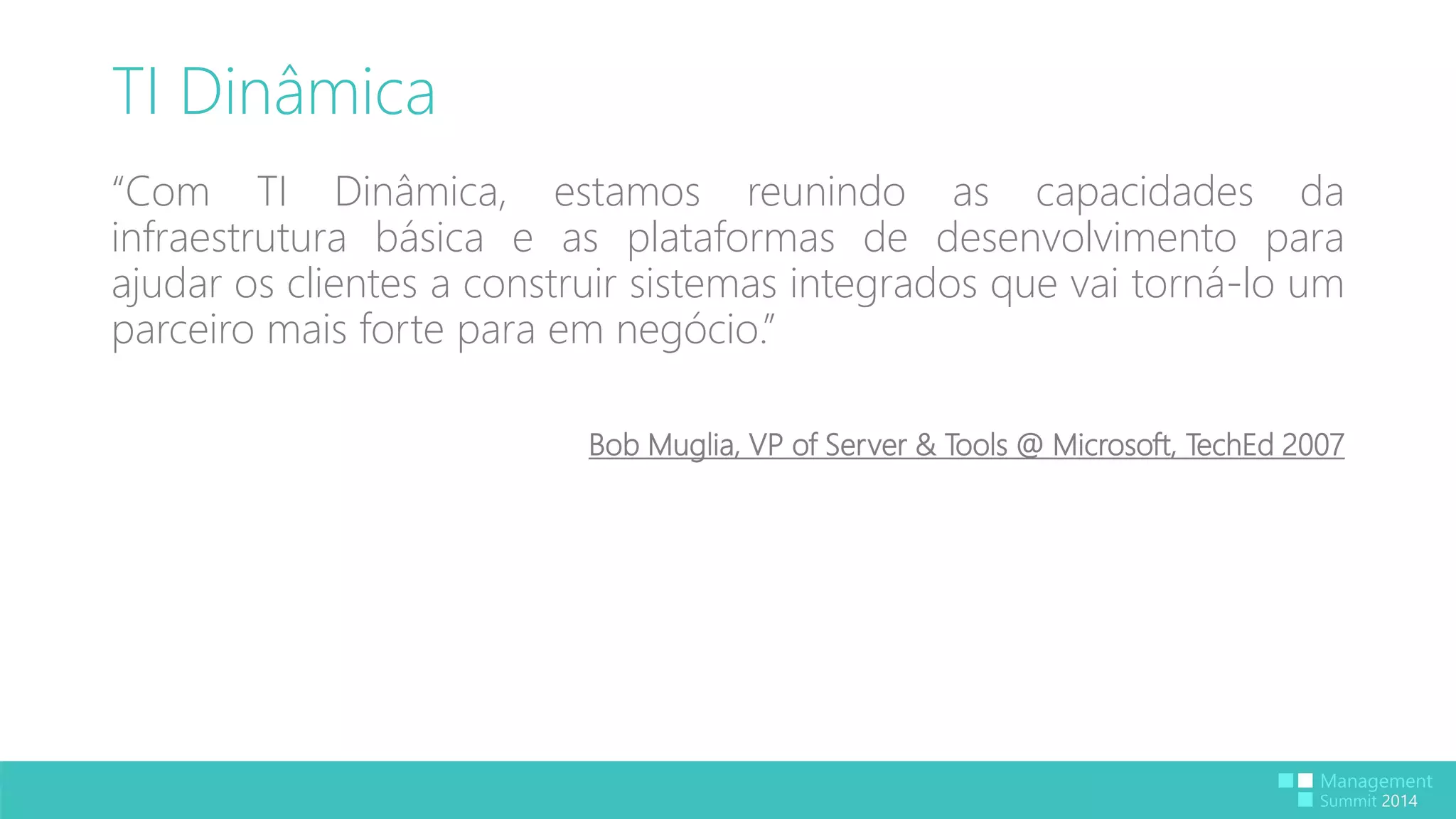 TI Dinâmica 
“Com TI Dinâmica, estamos reunindo as capacidades da 
infraestrutura básica e as plataformas de desenvolvimento para 
ajudar os clientes a construir sistemas integrados que vai torná-lo um 
parceiro mais forte para em negócio.” 
Bob Muglia, VP of Server & Tools @ Microsoft, TechEd 2007 
 