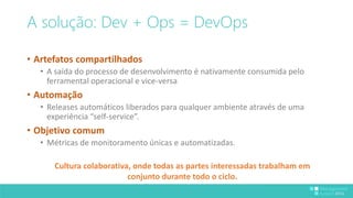 A solução: Dev + Ops = DevOps 
• Artefatos compartilhados 
• A saída do processo de desenvolvimento é nativamente consumida pelo 
ferramental operacional e vice-versa 
• Automação 
• Releases automáticos liberados para qualquer ambiente através de uma 
experiência “self-service”. 
• Objetivo comum 
• Métricas de monitoramento únicas e automatizadas. 
Cultura colaborativa, onde todas as partes interessadas trabalham em 
conjunto durante todo o ciclo. 
 