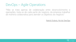DevOps – Agile Operations 
“Não se trata apenas de colaboração entre desenvolvimento e 
operações, trata-se de cada parte do negócio, da empresa trabalhar 
de maneira colaborativa para atender os objetivos do negócio.” 
Patrick Dubois, Pai do DevOps 
 