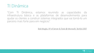 TI Dinâmica 
“Com TI Dinâmica, estamos reunindo as capacidades da 
infraestrutura básica e as plataformas de desenvolvimento para 
ajudar os clientes a construir sistemas integrados que vai torná-lo um 
parceiro mais forte para em negócio.” 
Bob Muglia, VP of Server & Tools @ Microsoft, TechEd 2007 
 