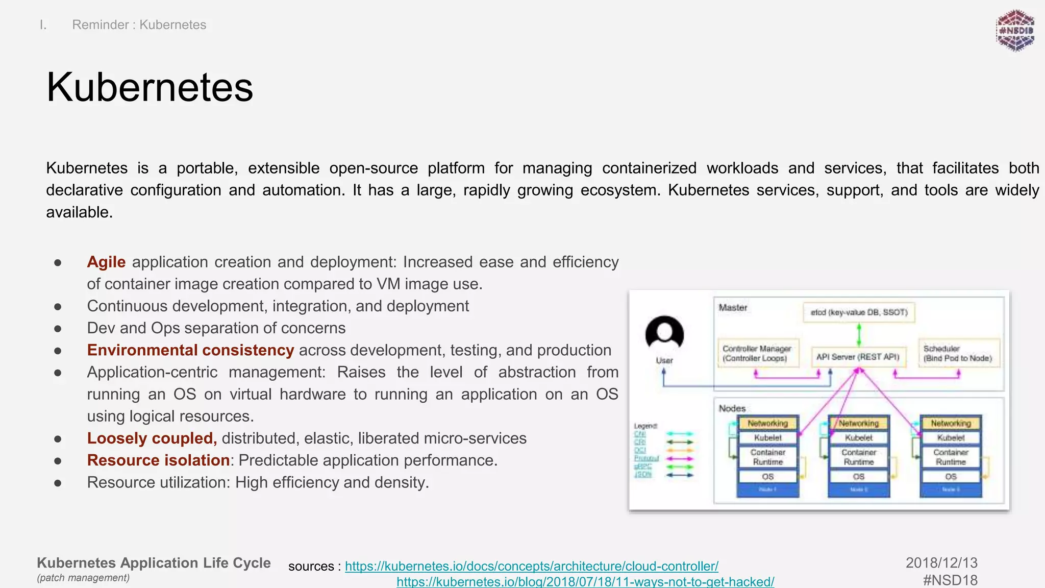 Kubernetes Application Life Cycle
(patch management)
2018/12/13
#NSD18
● Agile application creation and deployment: Increased ease and efficiency
of container image creation compared to VM image use.
● Continuous development, integration, and deployment
● Dev and Ops separation of concerns
● Environmental consistency across development, testing, and production
● Application-centric management: Raises the level of abstraction from
running an OS on virtual hardware to running an application on an OS
using logical resources.
● Loosely coupled, distributed, elastic, liberated micro-services
● Resource isolation: Predictable application performance.
● Resource utilization: High efficiency and density.
Kubernetes is a portable, extensible open-source platform for managing containerized workloads and services, that facilitates both
declarative configuration and automation. It has a large, rapidly growing ecosystem. Kubernetes services, support, and tools are widely
available.
Kubernetes
I. Reminder : Kubernetes
sources : https://kubernetes.io/docs/concepts/architecture/cloud-controller/
https://kubernetes.io/blog/2018/07/18/11-ways-not-to-get-hacked/
 