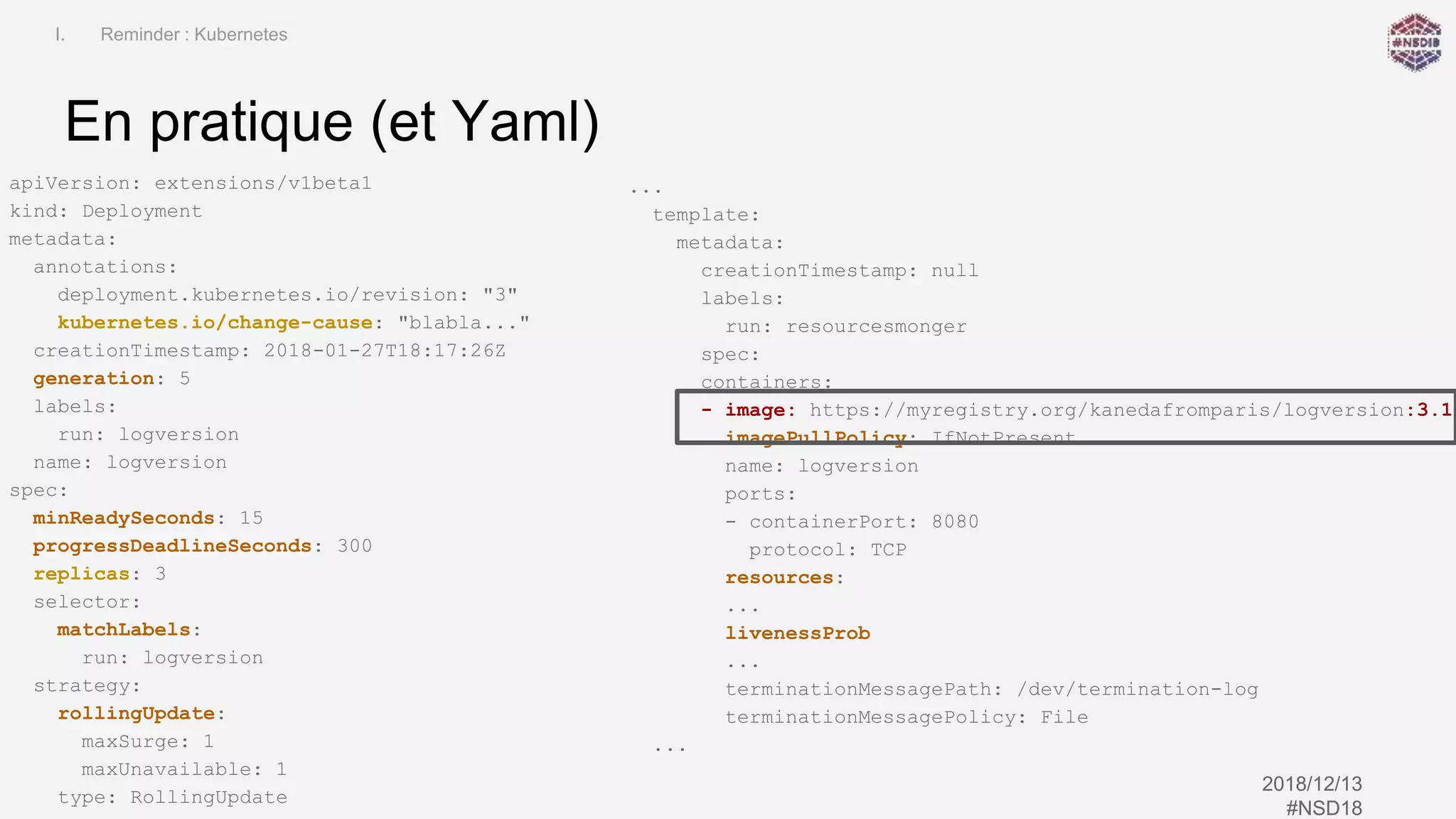 Kubernetes Application Life Cycle
(patch management)
2018/12/13
#NSD18
En pratique (et Yaml)
I. Reminder : Kubernetes
apiVersion: extensions/v1beta1
kind: Deployment
metadata:
annotations:
deployment.kubernetes.io/revision: "3"
kubernetes.io/change-cause: "blabla..."
creationTimestamp: 2018-01-27T18:17:26Z
generation: 5
labels:
run: logversion
name: logversion
spec:
minReadySeconds: 15
progressDeadlineSeconds: 300
replicas: 3
selector:
matchLabels:
run: logversion
strategy:
rollingUpdate:
maxSurge: 1
maxUnavailable: 1
type: RollingUpdate
...
template:
metadata:
creationTimestamp: null
labels:
run: resourcesmonger
spec:
containers:
- image: https://myregistry.org/kanedafromparis/logversion:3.1
imagePullPolicy: IfNotPresent
name: logversion
ports:
- containerPort: 8080
protocol: TCP
resources:
...
livenessProb
...
terminationMessagePath: /dev/termination-log
terminationMessagePolicy: File
...
 