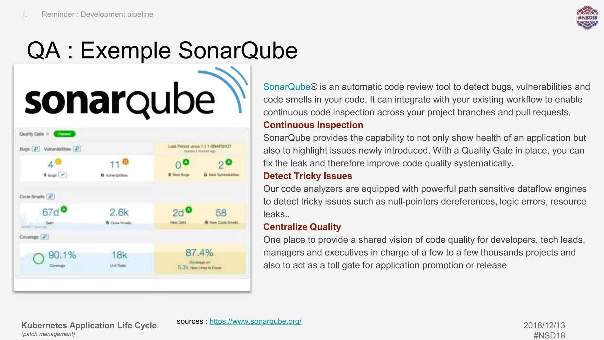 Kubernetes Application Life Cycle
(patch management)
2018/12/13
#NSD18
SonarQube® is an automatic code review tool to detect bugs, vulnerabilities and
code smells in your code. It can integrate with your existing workflow to enable
continuous code inspection across your project branches and pull requests.
Continuous Inspection
SonarQube provides the capability to not only show health of an application but
also to highlight issues newly introduced. With a Quality Gate in place, you can
fix the leak and therefore improve code quality systematically.
Detect Tricky Issues
Our code analyzers are equipped with powerful path sensitive dataflow engines
to detect tricky issues such as null-pointers dereferences, logic errors, resource
leaks..
Centralize Quality
One place to provide a shared vision of code quality for developers, tech leads,
managers and executives in charge of a few to a few thousands projects and
also to act as a toll gate for application promotion or release
QA : Exemple SonarQube
I. Reminder : Development pipeline
sources : https://www.sonarqube.org/
 