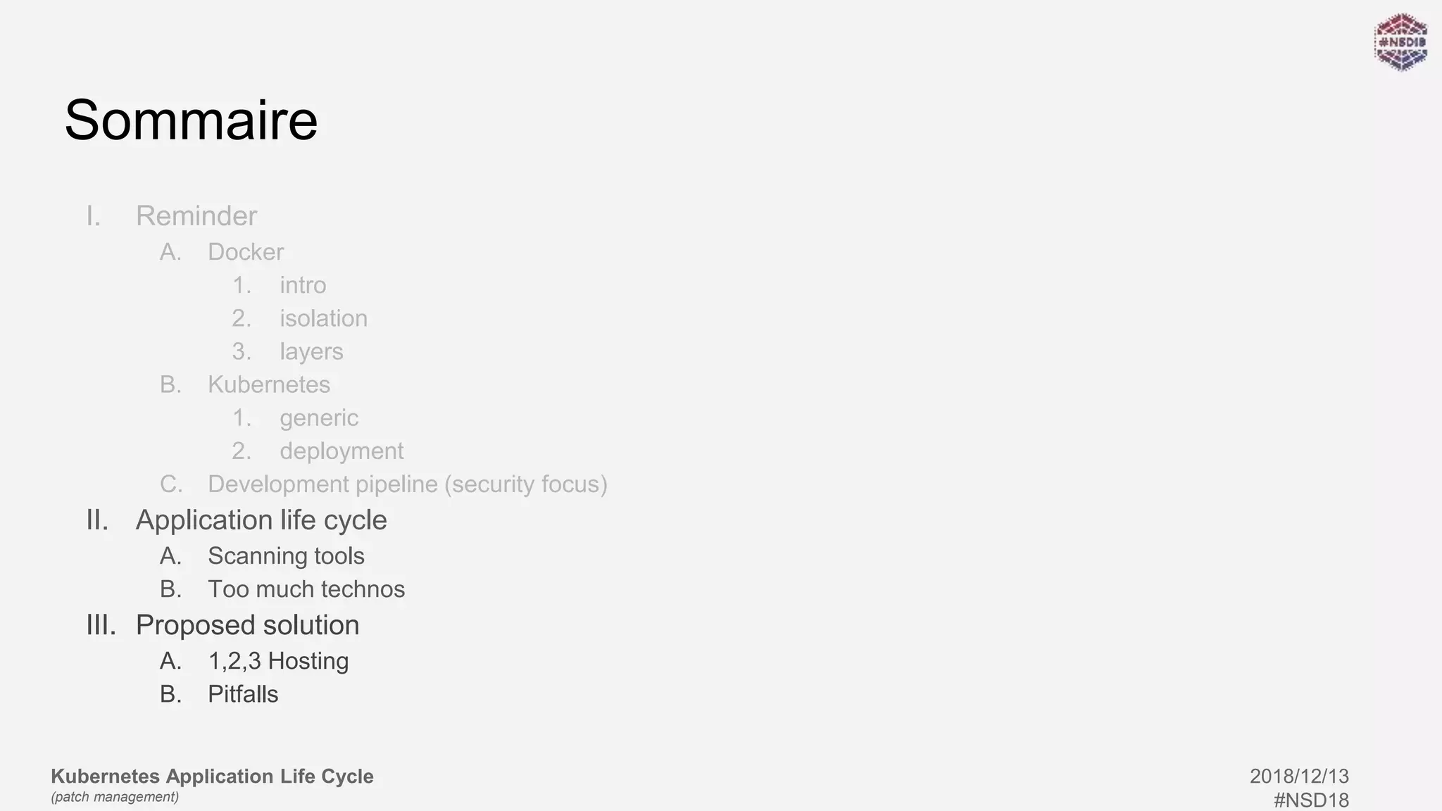 Kubernetes Application Life Cycle
(patch management)
2018/12/13
#NSD18
Sommaire
I. Reminder
A. Docker
1. intro
2. isolation
3. layers
B. Kubernetes
1. generic
2. deployment
C. Development pipeline (security focus)
II. Application life cycle
A. Scanning tools
B. Too much technos
III. Proposed solution
A. 1,2,3 Hosting
B. Pitfalls
 