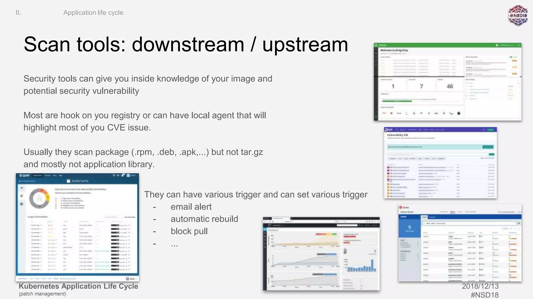 Kubernetes Application Life Cycle
(patch management)
2018/12/13
#NSD18
Scan tools: downstream / upstream
Security tools can give you inside knowledge of your image and
potential security vulnerability
Most are hook on you registry or can have local agent that will
highlight most of you CVE issue.
Usually they scan package (.rpm, .deb, .apk,...) but not tar.gz
and mostly not application library.
II. Application life cycle
They can have various trigger and can set various trigger
- email alert
- automatic rebuild
- block pull
- ...
 