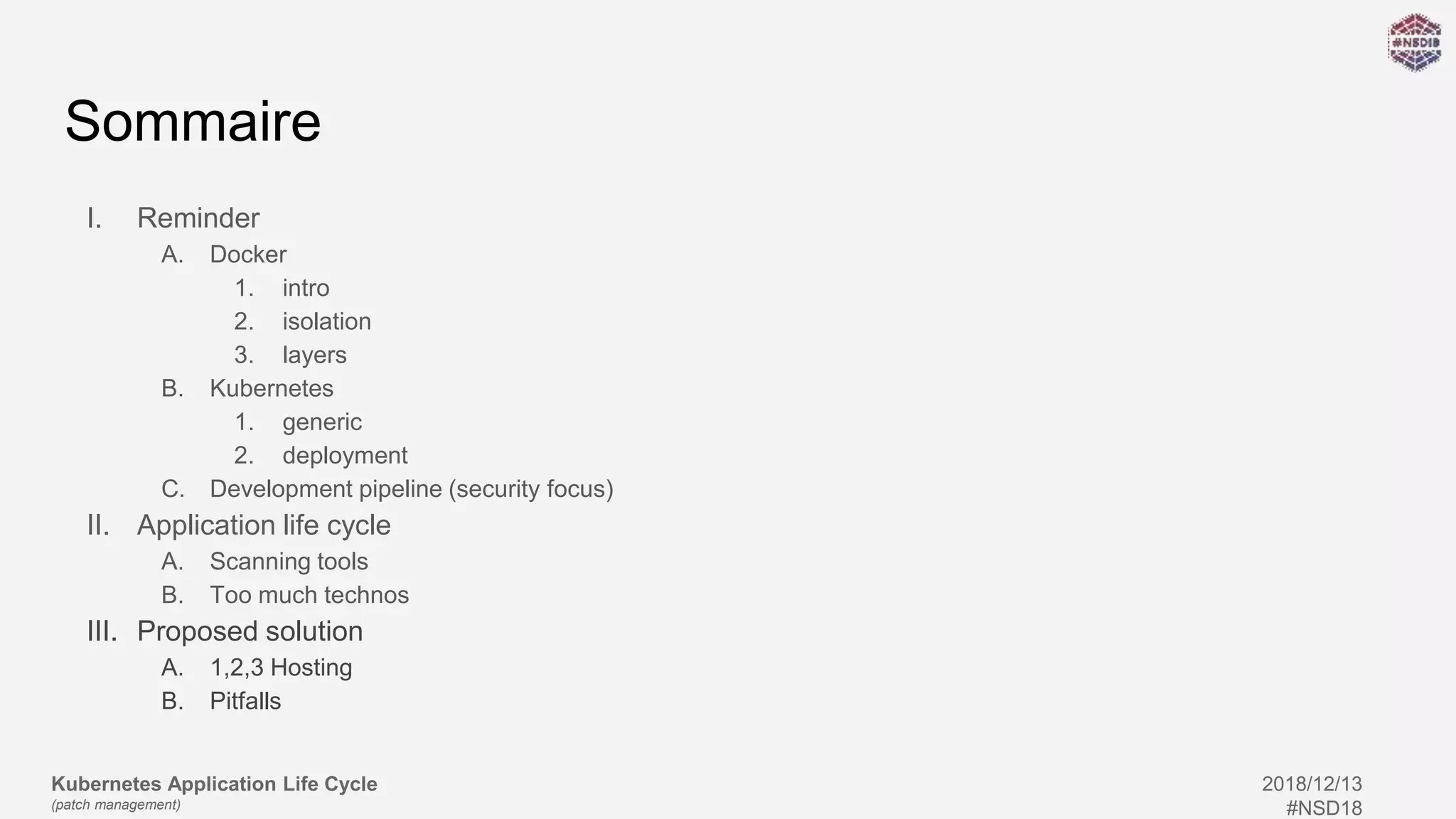 Kubernetes Application Life Cycle
(patch management)
2018/12/13
#NSD18
Sommaire
I. Reminder
A. Docker
1. intro
2. isolation
3. layers
B. Kubernetes
1. generic
2. deployment
C. Development pipeline (security focus)
II. Application life cycle
A. Scanning tools
B. Too much technos
III. Proposed solution
A. 1,2,3 Hosting
B. Pitfalls
 