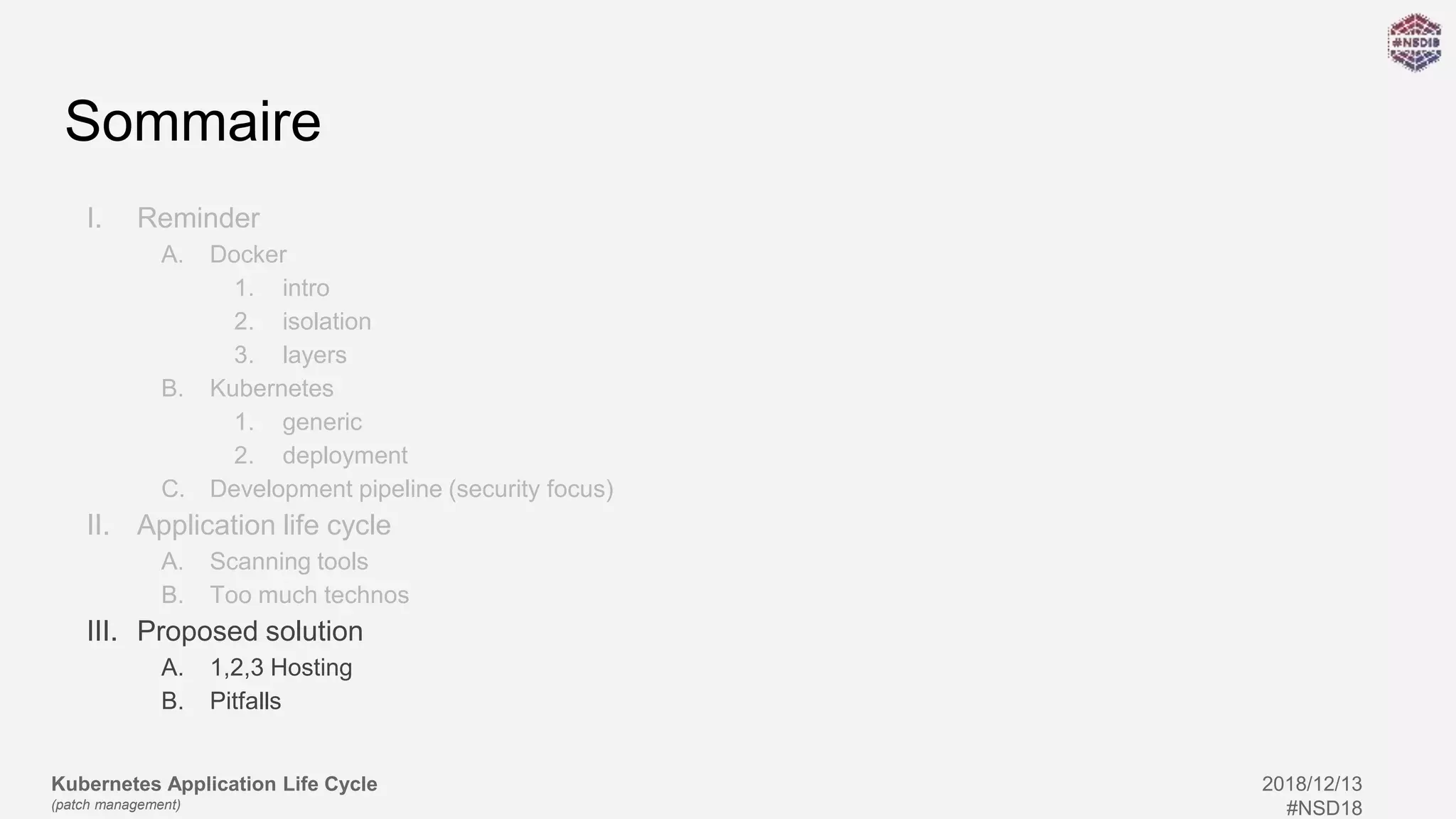Kubernetes Application Life Cycle
(patch management)
2018/12/13
#NSD18
Sommaire
I. Reminder
A. Docker
1. intro
2. isolation
3. layers
B. Kubernetes
1. generic
2. deployment
C. Development pipeline (security focus)
II. Application life cycle
A. Scanning tools
B. Too much technos
III. Proposed solution
A. 1,2,3 Hosting
B. Pitfalls
 