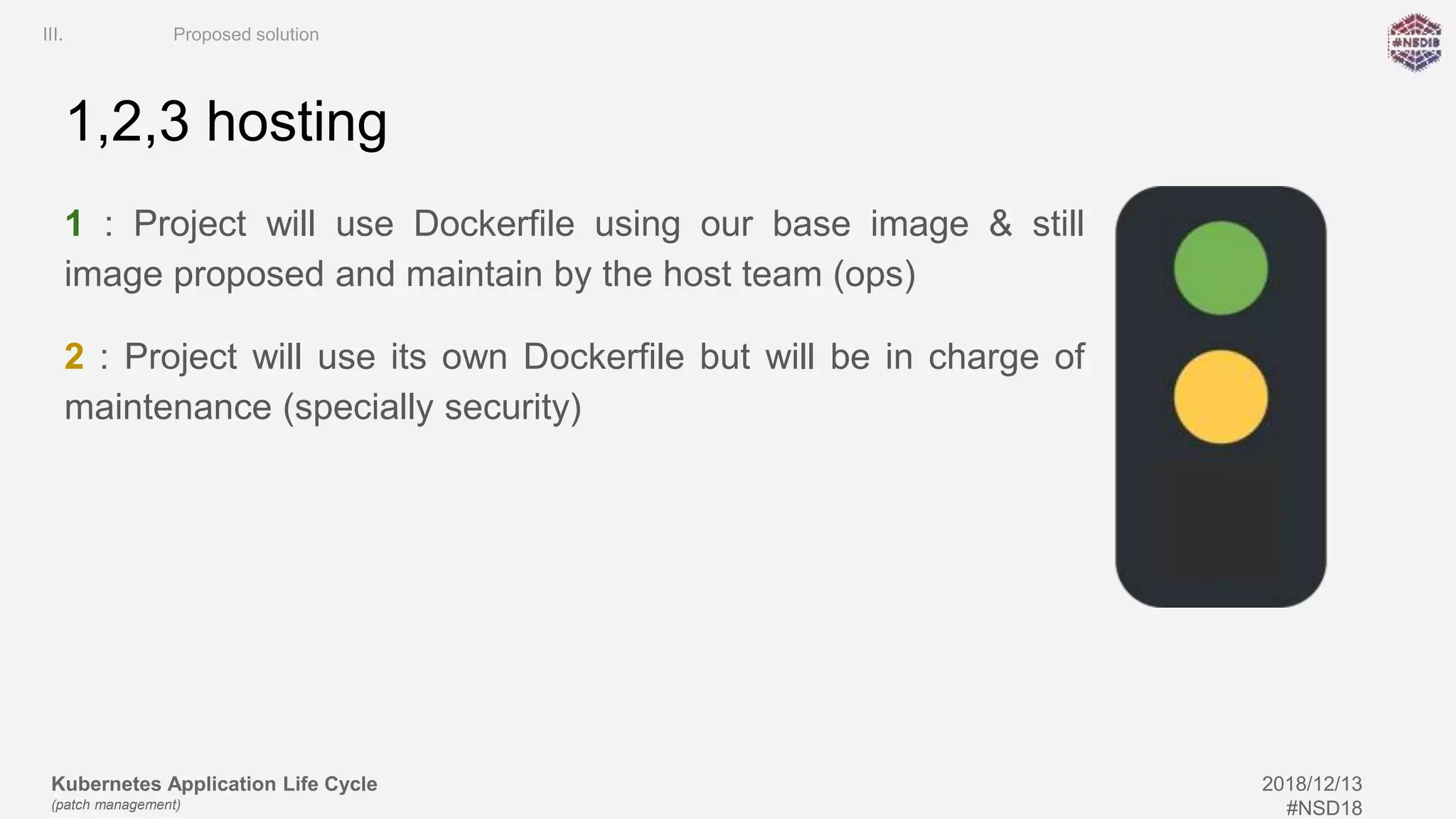 Kubernetes Application Life Cycle
(patch management)
2018/12/13
#NSD18
1,2,3 hosting
1 : Project will use Dockerfile using our base image & still
image proposed and maintain by the host team (ops)
2 : Project will use its own Dockerfile but will be in charge of
maintenance (specially security)
III. Proposed solution
 