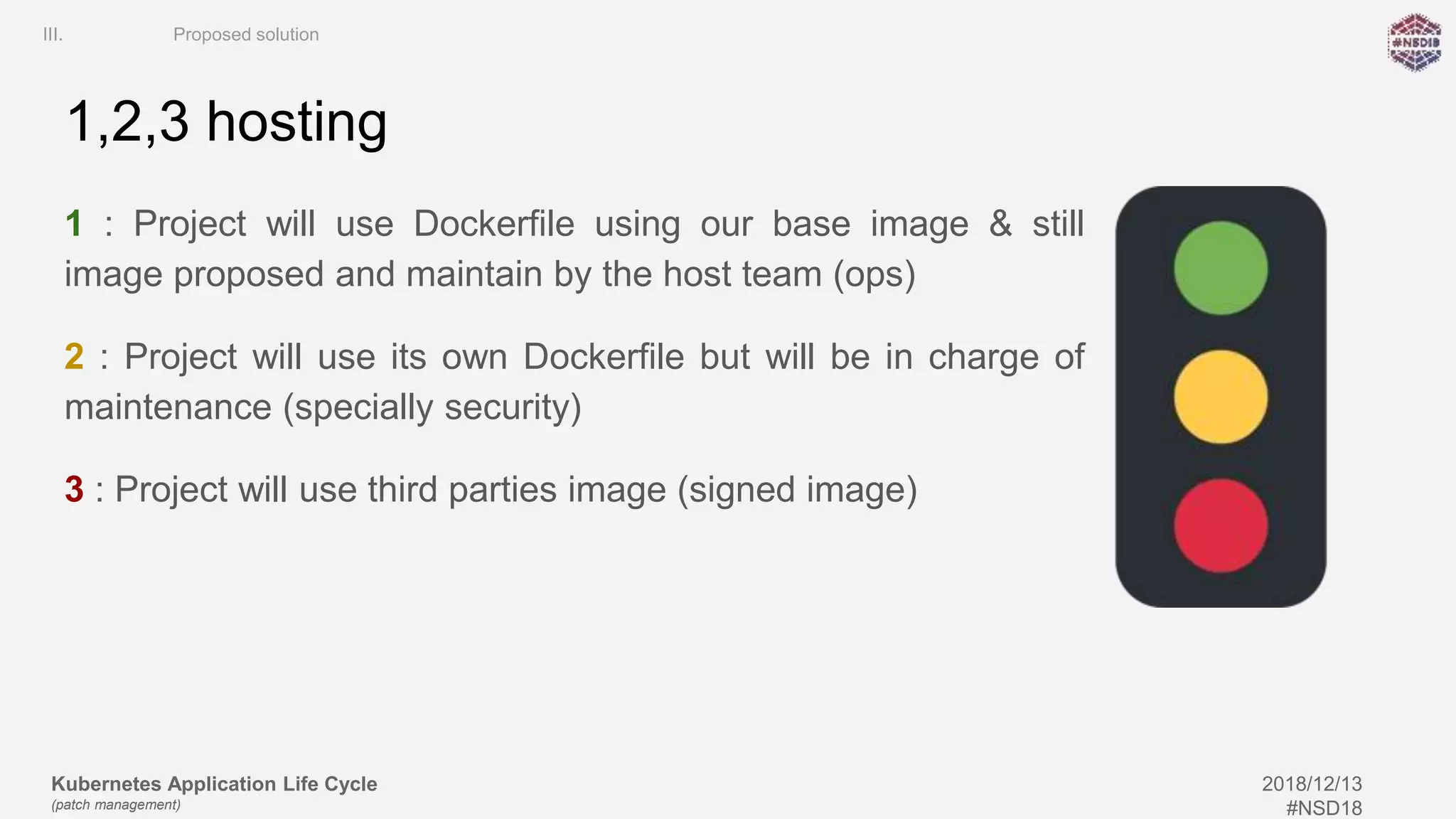Kubernetes Application Life Cycle
(patch management)
2018/12/13
#NSD18
1,2,3 hosting
1 : Project will use Dockerfile using our base image & still
image proposed and maintain by the host team (ops)
2 : Project will use its own Dockerfile but will be in charge of
maintenance (specially security)
3 : Project will use third parties image (signed image)
III. Proposed solution
 