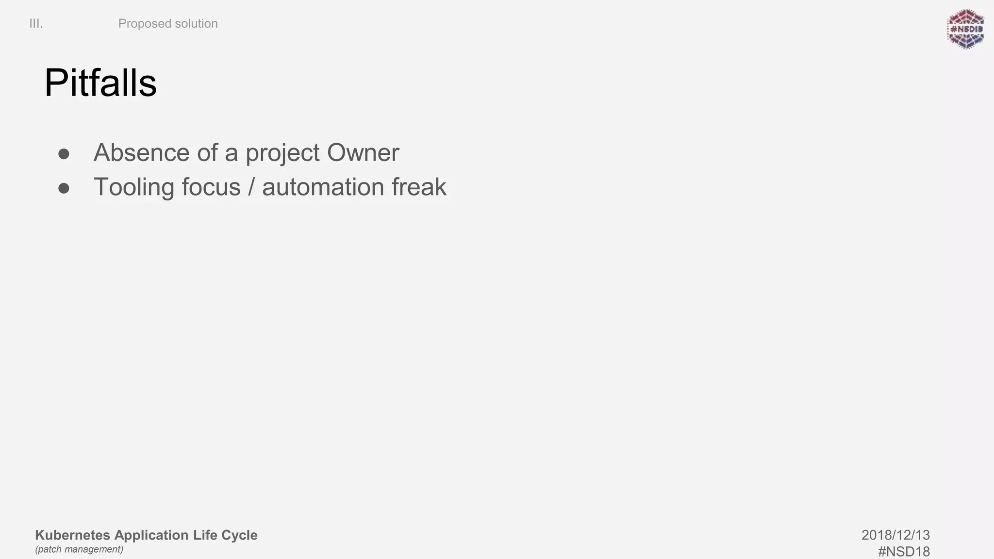 Kubernetes Application Life Cycle
(patch management)
2018/12/13
#NSD18
Pitfalls
● Absence of a project Owner
● Tooling focus / automation freak
III. Proposed solution
 