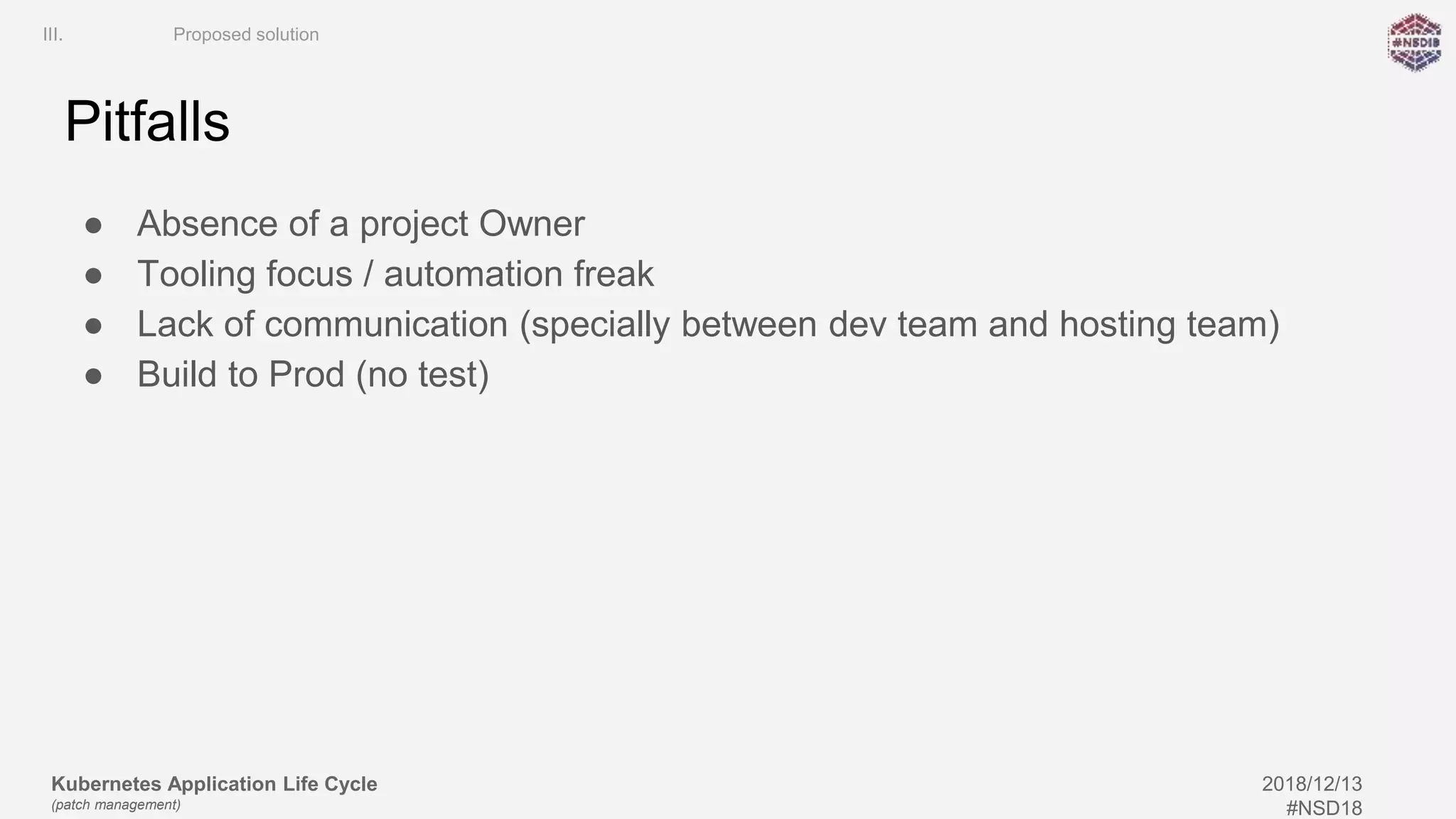 Kubernetes Application Life Cycle
(patch management)
2018/12/13
#NSD18
Pitfalls
● Absence of a project Owner
● Tooling focus / automation freak
● Lack of communication (specially between dev team and hosting team)
● Build to Prod (no test)
III. Proposed solution
 