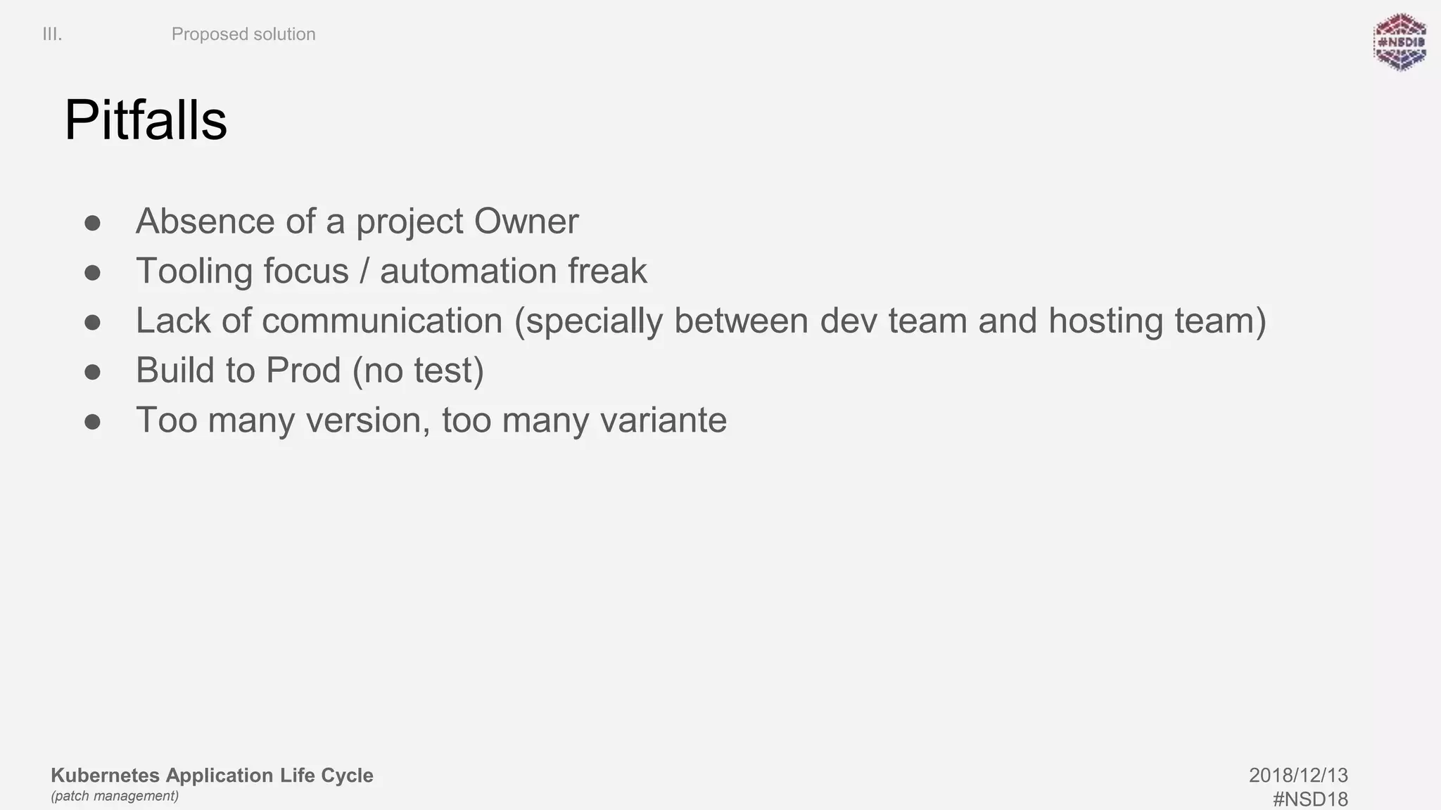 Kubernetes Application Life Cycle
(patch management)
2018/12/13
#NSD18
Pitfalls
● Absence of a project Owner
● Tooling focus / automation freak
● Lack of communication (specially between dev team and hosting team)
● Build to Prod (no test)
● Too many version, too many variante
III. Proposed solution
 