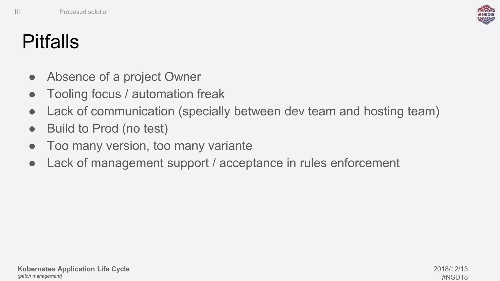 Kubernetes Application Life Cycle
(patch management)
2018/12/13
#NSD18
Pitfalls
● Absence of a project Owner
● Tooling focus / automation freak
● Lack of communication (specially between dev team and hosting team)
● Build to Prod (no test)
● Too many version, too many variante
● Lack of management support / acceptance in rules enforcement
III. Proposed solution
 