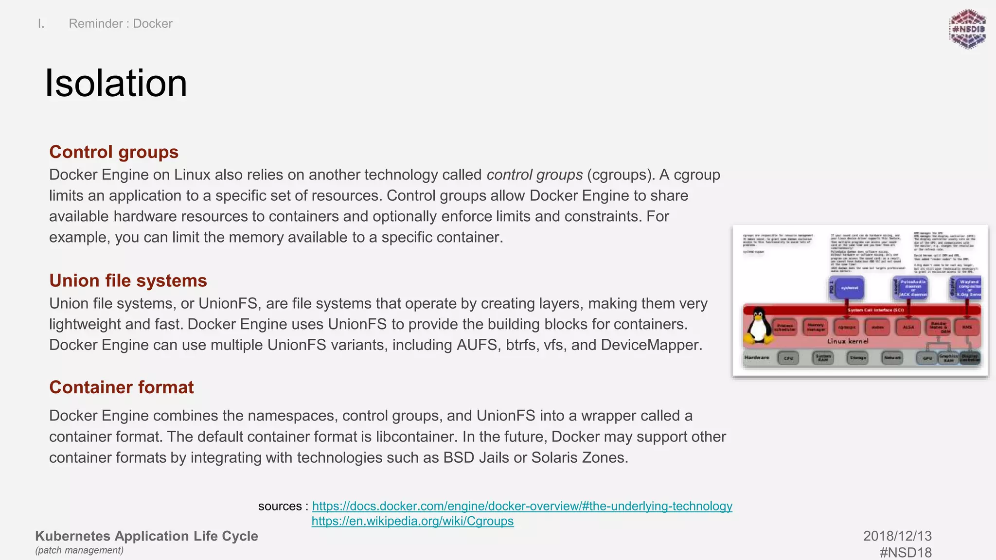Kubernetes Application Life Cycle
(patch management)
2018/12/13
#NSD18
Control groups
Docker Engine on Linux also relies on another technology called control groups (cgroups). A cgroup
limits an application to a specific set of resources. Control groups allow Docker Engine to share
available hardware resources to containers and optionally enforce limits and constraints. For
example, you can limit the memory available to a specific container.
Union file systems
Union file systems, or UnionFS, are file systems that operate by creating layers, making them very
lightweight and fast. Docker Engine uses UnionFS to provide the building blocks for containers.
Docker Engine can use multiple UnionFS variants, including AUFS, btrfs, vfs, and DeviceMapper.
Container format
Docker Engine combines the namespaces, control groups, and UnionFS into a wrapper called a
container format. The default container format is libcontainer. In the future, Docker may support other
container formats by integrating with technologies such as BSD Jails or Solaris Zones.
Isolation
I. Reminder : Docker
sources : https://docs.docker.com/engine/docker-overview/#the-underlying-technology
https://en.wikipedia.org/wiki/Cgroups
 
