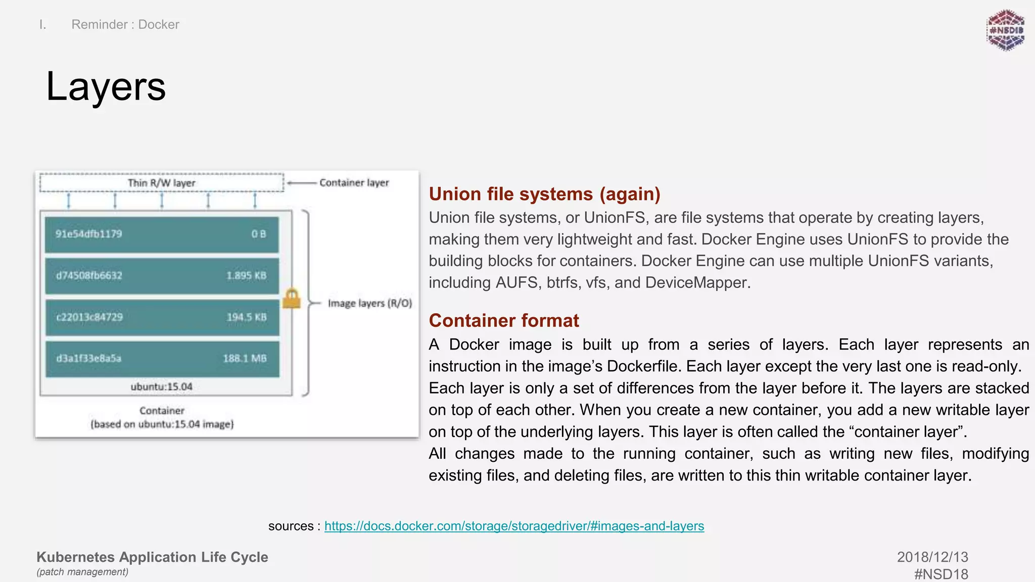 Kubernetes Application Life Cycle
(patch management)
2018/12/13
#NSD18
Union file systems (again)
Union file systems, or UnionFS, are file systems that operate by creating layers,
making them very lightweight and fast. Docker Engine uses UnionFS to provide the
building blocks for containers. Docker Engine can use multiple UnionFS variants,
including AUFS, btrfs, vfs, and DeviceMapper.
Container format
A Docker image is built up from a series of layers. Each layer represents an
instruction in the image’s Dockerfile. Each layer except the very last one is read-only.
Each layer is only a set of differences from the layer before it. The layers are stacked
on top of each other. When you create a new container, you add a new writable layer
on top of the underlying layers. This layer is often called the “container layer”.
All changes made to the running container, such as writing new files, modifying
existing files, and deleting files, are written to this thin writable container layer.
Layers
I. Reminder : Docker
sources : https://docs.docker.com/storage/storagedriver/#images-and-layers
 
