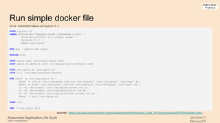 Kubernetes Application Life Cycle
(patch management)
2019/04/17
#DevoxxFR
Run simple docker file
FROM alpine:3.8
LABEL Maintainer="Kanedafriends <kf@kaneda-k.net>" 
Description="This is a simple image" 
Version="0.1" 
Name="ocp-nginx"
RUN apk --update add nginx
EXPOSE 8080
COPY nginx.conf /etc/nginx/nginx.conf
COPY nginx.vh.default.conf /etc/nginx/conf.d/default.conf
COPY run-nginx.sh /run-nginx.sh
COPY 0.1/ /var/www/localhost/htdocs/
RUN mkdir -p /var/tmp/nginx && 
chown -R 1001:0 /var/log/nginx /var/run /etc/nginx/* /var/lib/nginx/ /var/tmp/* && 
chmod -R g+rwX /var/log/nginx /var/run /etc/nginx/* /var/lib/nginx/ /var/tmp/* && 
ln -sf /dev/stdout /var/log/nginx/access.log && 
ln -sf /dev/stderr /var/log/nginx/error.log && 
ln -sf /dev/stdout /var/log/nginx/host.access.log && 
chmod -v ug+x /run-nginx.sh
USER 1001
CMD ["/run-nginx.sh"]
sources : https://raw.githubusercontent.com/kanedafromparisfriends/exo_kube_101/exercices/exo0010/Dockerfile.nginx
dive kanedafromparis/nginx:0.1
 