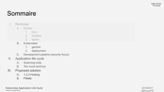 Kubernetes Application Life Cycle
(patch management)
2019/04/17
#DevoxxFR
Sommaire
I. Reminder
A. Docker
1. intro
2. isolation
3. layers
B. Kubernetes
1. generic
2. deployment
C. Development pipeline (security focus)
II. Application life cycle
A. Scanning tools
B. Too much technos
III. Proposed solution
A. 1,2,3 Hosting
B. Pitfalls
 