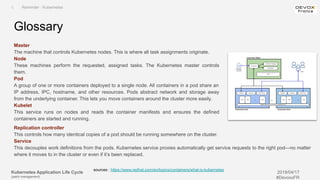 Kubernetes Application Life Cycle
(patch management)
2019/04/17
#DevoxxFR
Master
The machine that controls Kubernetes nodes. This is where all task assignments originate.
Node
These machines perform the requested, assigned tasks. The Kubernetes master controls
them.
Pod
A group of one or more containers deployed to a single node. All containers in a pod share an
IP address, IPC, hostname, and other resources. Pods abstract network and storage away
from the underlying container. This lets you move containers around the cluster more easily.
Kubelet
This service runs on nodes and reads the container manifests and ensures the defined
containers are started and running.
Glossary
I. Reminder : Kubernetes
sources : https://www.redhat.com/en/topics/containers/what-is-kubernetes
Replication controller
This controls how many identical copies of a pod should be running somewhere on the cluster.
Service
This decouples work definitions from the pods. Kubernetes service proxies automatically get service requests to the right pod—no matter
where it moves to in the cluster or even if it’s been replaced.
 