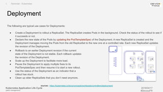 Kubernetes Application Life Cycle
(patch management)
2019/04/17
#DevoxxFR
The following are typical use cases for Deployments:
● Create a Deployment to rollout a ReplicaSet. The ReplicaSet creates Pods in the background. Check the status of the rollout to see if
it succeeds or not.
● Declare the new state of the Pods by updating the PodTemplateSpec of the Deployment. A new ReplicaSet is created and the
Deployment manages moving the Pods from the old ReplicaSet to the new one at a controlled rate. Each new ReplicaSet updates
the revision of the Deployment.
Deployment
I. Reminder : Kubernetes
sources : https://kubernetes.io/docs/concepts/workloads/controllers/deployment/
● Rollback to an earlier Deployment revision if the current
state of the Deployment is not stable. Each rollback updates
the revision of the Deployment.
● Scale up the Deployment to facilitate more load.
● Pause the Deployment to apply multiple fixes to its
PodTemplateSpec and then resume it to start a new rollout.
● Use the status of the Deployment as an indicator that a
rollout has stuck.
● Clean up older ReplicaSets that you don’t need anymore.
 
