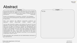 Kubernetes Application Life Cycle
(patch management)
2019/04/17
#DevoxxFR
Abstract
Lors de cette présentation, nous allons dans un premier temps rappeler la
spécificité de docker par rapport à une VM (PID, cgroups, etc) parler du
système de layer et de la différence entre images et instances puis nous
présenterons succinctement kubernetes.
Ensuite, nous présenterons un processus « standard » de propagation
d’une version CI/CD (développement, préproduction, production) à travers
les tags docker.
Enfin, nous parlerons des différents composants constituant une
application docker (base-image, tooling, librairie, code).
Une fois cette introduction réalisée, nous parlerons du cycle de vie d’une
application à travers ses phases de développement, BAU pour mettre en
avant que les failles de sécurité en période de développement sont
rapidement corrigées par de nouvelles releases, mais pas nécessairement
en BAU où les releases sont plus rares. Nous parlerons des diverses
solutions (jfrog Xray, clair, …) pour le suivie des automatique des CVE et
l’automatisation des mises à jour. Enfin, nous ferons un bref retour
d’expérience pour parler des difficultés rencontrées et des propositions
d’organisation mises en oeuvre.
Cette présentation bien qu’illustrée par des implémentations techniques et
très organisationnel
To Do
Français English
 