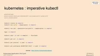 Kubernetes Application Life Cycle
(patch management)
2019/04/17
#DevoxxFR
kubernetes : imperative kubectl
gcloud auth login
gcloud container clusters get-credentials dx19 --zone europe-west1-b --project dx19
source ~/.kubectl_aliases
kubectl create ns sample2
kubectl run nginx --image=nginx -n sample2
kubectl run nx2 --generator=run-pod/v1 --image=nginx -n sample2
kgpo -n sample2
kubectl exec -it nx2 -n sample2 -- /bin/bash
kubectl get all -n sample2
kubectl get pod/nx2 -o yaml -n sample2
kubectl get pod/nginx-dbddb74b8-fwk27 -o yaml -n sample2
sources : https://ahmet.im/blog/kubectl-aliases/
 