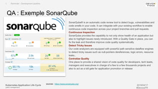 Kubernetes Application Life Cycle
(patch management)
2019/04/17
#DevoxxFR
SonarQube® is an automatic code review tool to detect bugs, vulnerabilities and
code smells in your code. It can integrate with your existing workflow to enable
continuous code inspection across your project branches and pull requests.
Continuous Inspection
SonarQube provides the capability to not only show health of an application but
also to highlight issues newly introduced. With a Quality Gate in place, you can
fix the leak and therefore improve code quality systematically.
Detect Tricky Issues
Our code analyzers are equipped with powerful path sensitive dataflow engines
to detect tricky issues such as null-pointers dereferences, logic errors, resource
leaks..
Centralize Quality
One place to provide a shared vision of code quality for developers, tech leads,
managers and executives in charge of a few to a few thousands projects and
also to act as a toll gate for application promotion or release
QA : Exemple SonarQube
I. Reminder : Development pipeline
sources : https://www.sonarqube.org/
 