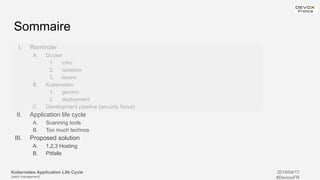 Kubernetes Application Life Cycle
(patch management)
2019/04/17
#DevoxxFR
I. Reminder
A. Docker
1. intro
2. isolation
3. layers
B. Kubernetes
1. generic
2. deployment
C. Development pipeline (security focus)
II. Application life cycle
A. Scanning tools
B. Too much technos
III. Proposed solution
A. 1,2,3 Hosting
B. Pitfalls
Sommaire
 