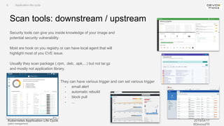 Kubernetes Application Life Cycle
(patch management)
2019/04/17
#DevoxxFR
Scan tools: downstream / upstream
Security tools can give you inside knowledge of your image and
potential security vulnerability
Most are hook on you registry or can have local agent that will
highlight most of you CVE issue.
Usually they scan package (.rpm, .deb, .apk,...) but not tar.gz
and mostly not application library.
II. Application life cycle
They can have various trigger and can set various trigger
- email alert
- automatic rebuild
- block pull
- ...
 