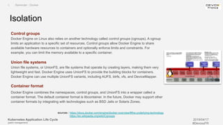 Kubernetes Application Life Cycle
(patch management)
2019/04/17
#DevoxxFR
Control groups
Docker Engine on Linux also relies on another technology called control groups (cgroups). A cgroup
limits an application to a specific set of resources. Control groups allow Docker Engine to share
available hardware resources to containers and optionally enforce limits and constraints. For
example, you can limit the memory available to a specific container.
Union file systems
Union file systems, or UnionFS, are file systems that operate by creating layers, making them very
lightweight and fast. Docker Engine uses UnionFS to provide the building blocks for containers.
Docker Engine can use multiple UnionFS variants, including AUFS, btrfs, vfs, and DeviceMapper.
Container format
Docker Engine combines the namespaces, control groups, and UnionFS into a wrapper called a
container format. The default container format is libcontainer. In the future, Docker may support other
container formats by integrating with technologies such as BSD Jails or Solaris Zones.
Isolation
I. Reminder : Docker
sources : https://docs.docker.com/engine/docker-overview/#the-underlying-technology
https://en.wikipedia.org/wiki/Cgroups
 