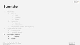 Kubernetes Application Life Cycle
(patch management)
2019/04/17
#DevoxxFR
Sommaire
I. Reminder
A. Docker
1. intro
2. isolation
3. layers
B. Kubernetes
1. generic
2. deployment
C. Development pipeline (security focus)
II. Application life cycle
A. Scanning tools
B. Too much technos
III. Proposed solution
A. 1,2,3 Hosting
B. Pitfalls
 