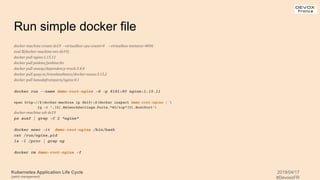 Kubernetes Application Life Cycle
(patch management)
2019/04/17
#DevoxxFR
Run simple docker file
docker-machine create dx19 --virtualbox-cpu-count=4 --virtualbox-memory=4096
eval $(docker-machine env dx19)
docker pull nginx:1.15.11
docker pull jenkins/jenkins:lts
docker pull owasp/dependency-track:3.4.0
docker pull quay.io/travelaudience/docker-nexus:3.15.2
docker pull kanedafromparis/nginx:0.1
docker run --name demo-root-nginx -d -p 8181:80 nginx:1.15.11
open http://$(docker-machine ip dx19):$(docker inspect demo-root-nginx | 
jq -r '.[0].NetworkSettings.Ports."80/tcp"[0].HostPort')
docker-machine ssh dx19
ps auxf | grep -C 2 "nginx"
docker exec -it demo-root-nginx /bin/bash
cat /run/nginx.pid
ls -l /proc | grep ng
docker rm demo-root-nginx -f
 