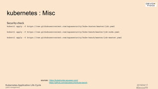 Kubernetes Application Life Cycle
(patch management)
2019/04/17
#DevoxxFR
kubernetes : Misc
Security check
kubectl apply -f https://raw.githubusercontent.com/aquasecurity/kube-hunter/master/job.yaml
kubectl apply -f https://raw.githubusercontent.com/aquasecurity/kube-bench/master/job-node.yaml
kubectl apply -f https://raw.githubusercontent.com/aquasecurity/kube-bench/master/job-master.yaml
sources : https://kubehunter.aquasec.com/
https://github.com/aquasecurity/kube-bench
 