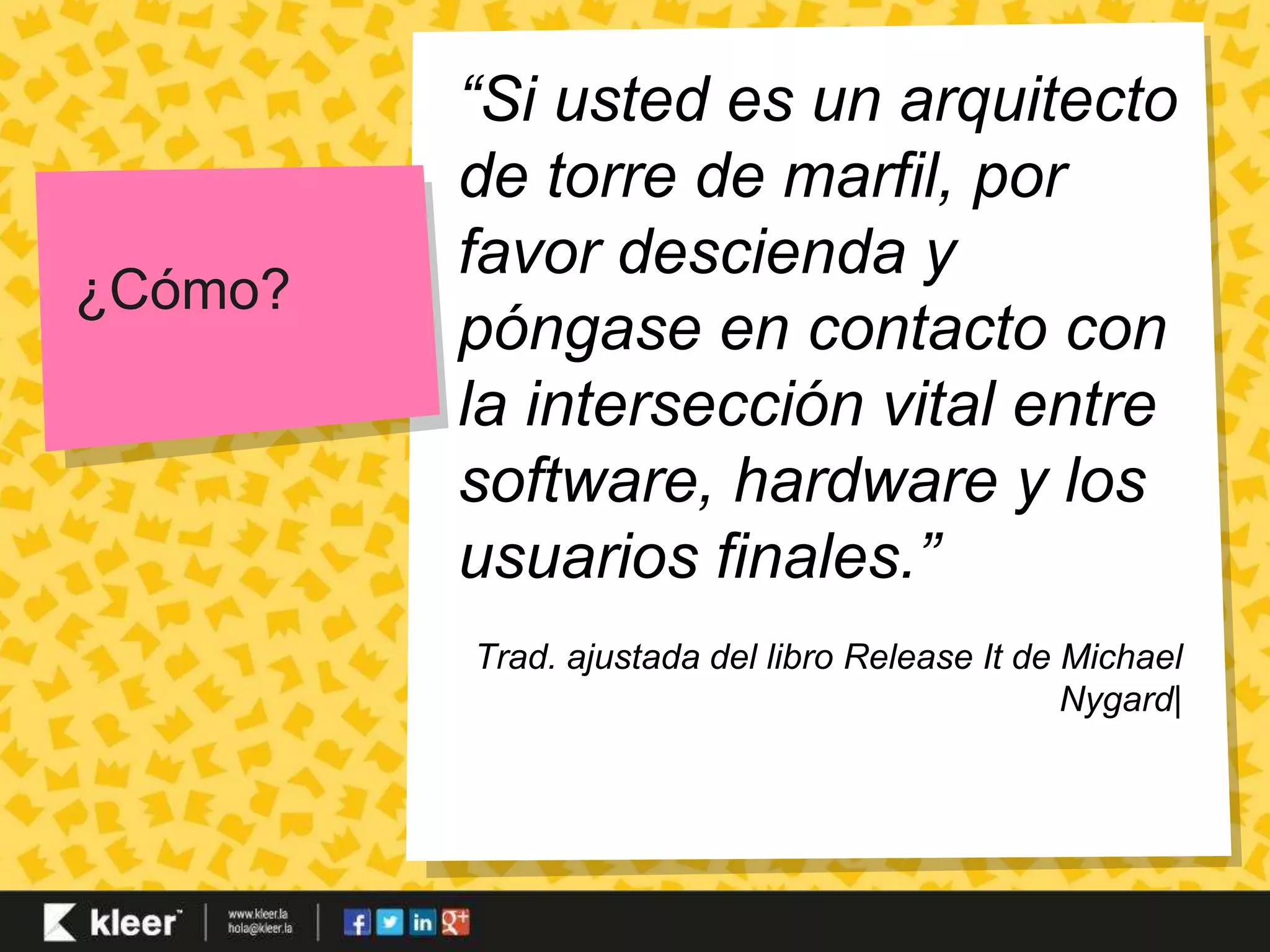 ¿Cómo? 
“Si usted es un arquitecto 
de torre de marfil, por 
favor descienda y 
póngase en contacto con 
la intersección vital entre 
software, hardware y los 
usuarios finales.” 
Trad. ajustada del libro Release It de Michael 
Nygard| 
 