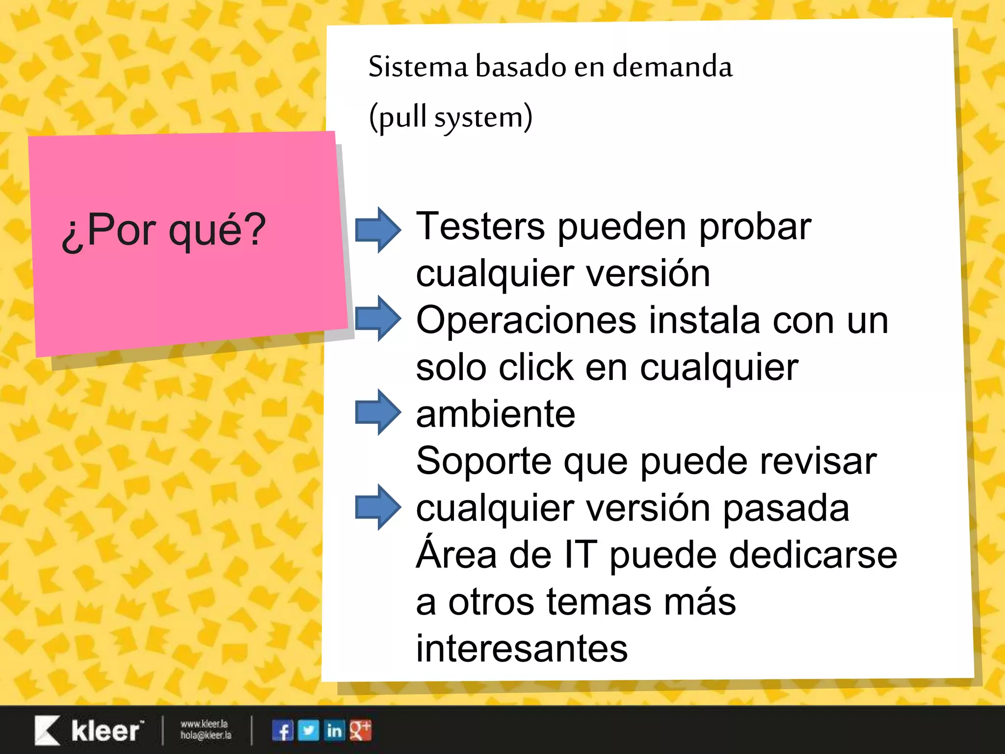 Sistema basado en demanda 
(pull system) 
¿Por qué? Testers pueden probar 
cualquier versión 
Operaciones instala con un 
solo click en cualquier 
ambiente 
Soporte que puede revisar 
cualquier versión pasada 
Área de IT puede dedicarse 
a otros temas más 
interesantes 
 