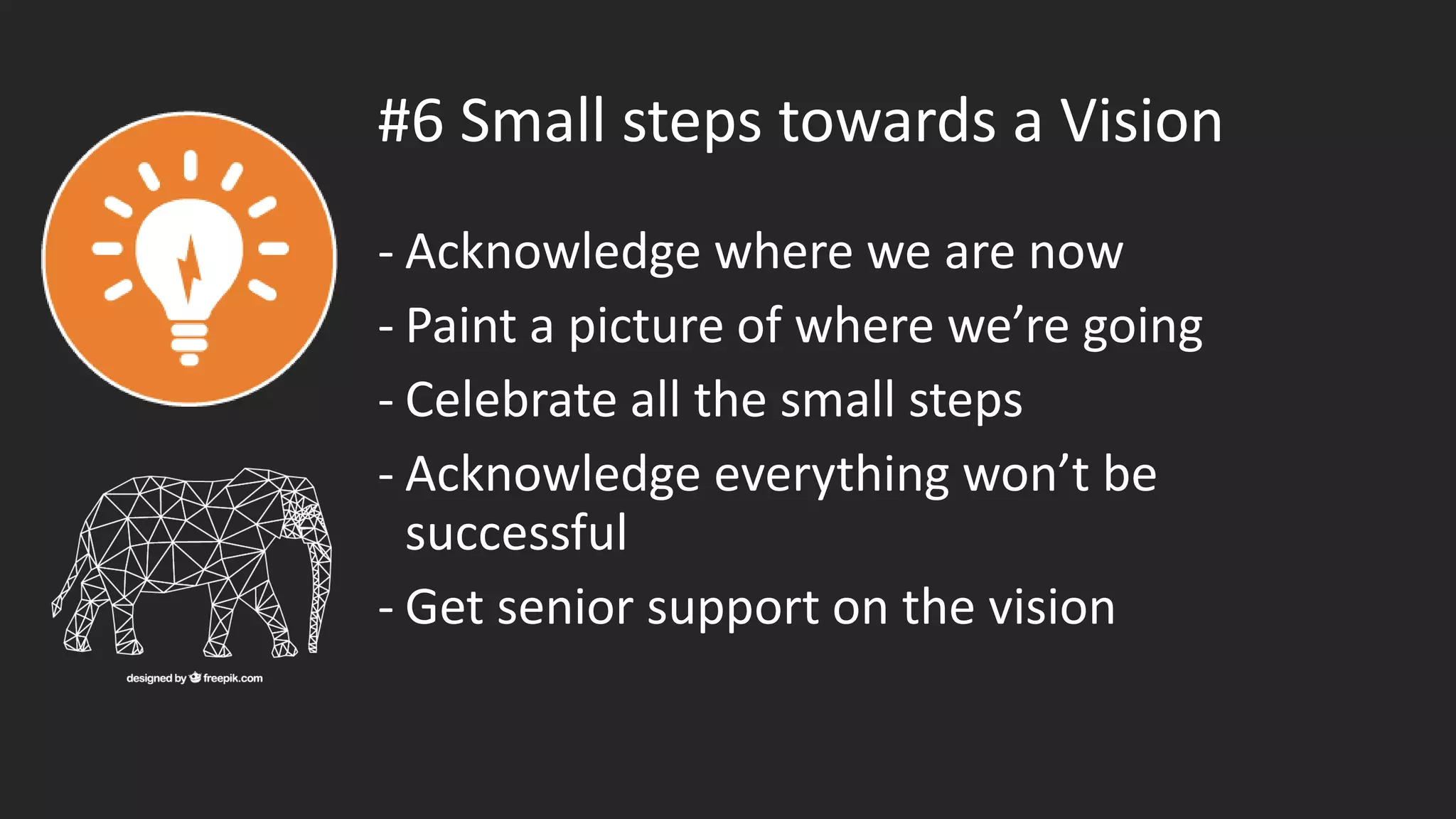 #6 Small steps towards a Vision
- Acknowledge where we are now
- Paint a picture of where we’re going
- Celebrate all the small steps
- Acknowledge everything won’t be
successful
- Get senior support on the vision
 