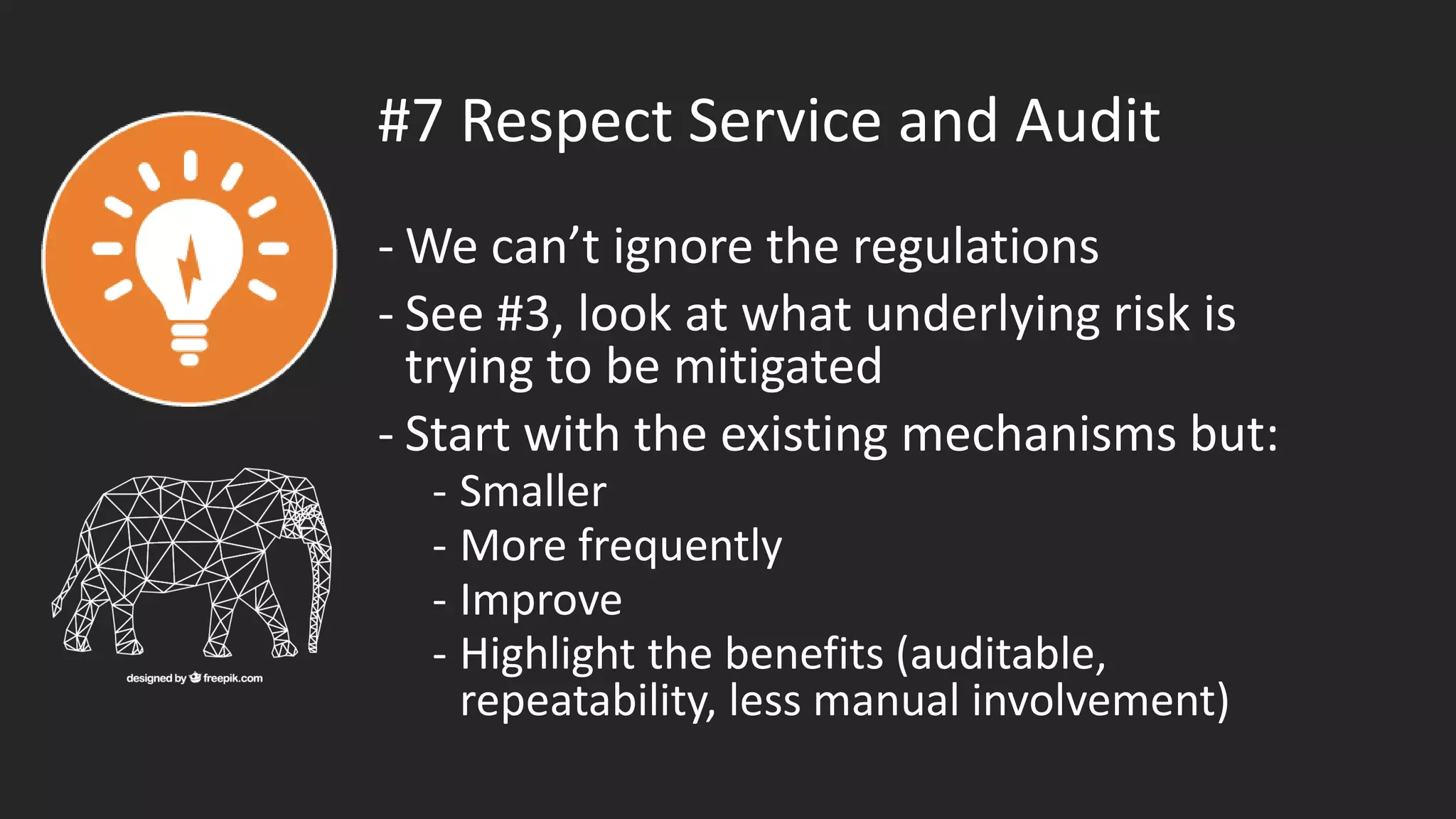 #7 Respect Service and Audit
- We can’t ignore the regulations
- See #3, look at what underlying risk is
trying to be mitigated
- Start with the existing mechanisms but:
- Smaller
- More frequently
- Improve
- Highlight the benefits (auditable,
repeatability, less manual involvement)
 